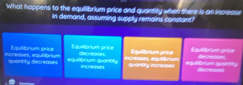 What happens to the equilibrium price and quantity when there is an incresse
in demand, assuming supply remains constent?
Equilibrium price Equilibrium price Eguilibrium prise Equib rum prce
decreases, increases, equilíbrium deen 
increases, equilibrium equilibrium quantity equilibrum quantity
quantity decreases quentity inorcesss
increases
Doeshoun