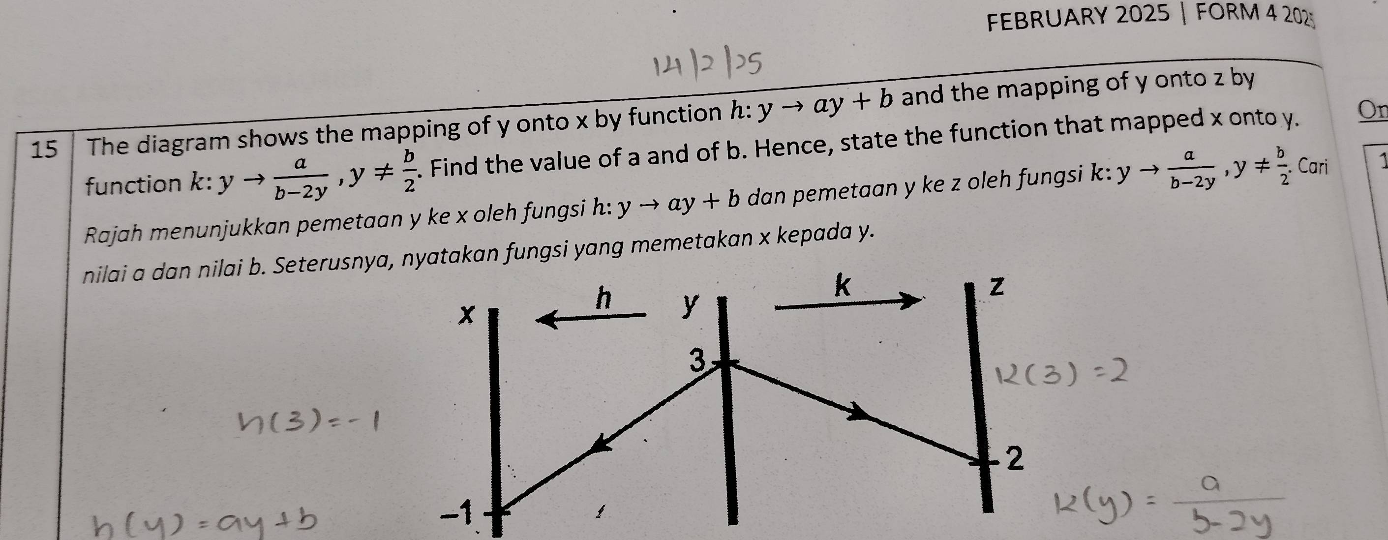 FEBRUARY 2025 | FORM 4 202 
On 
15 The diagram shows the mapping of y onto x by function h:yto ay+b and the mapping of y onto z by 
function k:yto  a/b-2y , y!=  b/2 . Find the value of a and of b. Hence, state the function that mapped x onto y. 
Rajah menunjukkan pemetaan y ke x oleh fungsi h: yto ay+b dan pemetaan y ke z oleh fungsi k: yto  a/b-2y , y!=  b/2 .Cari 
nilai a dan nilai b. Seterusnya, nyatakan fungsi yang memetakan x kepada y.
k
x
h y
z
3
2
-1