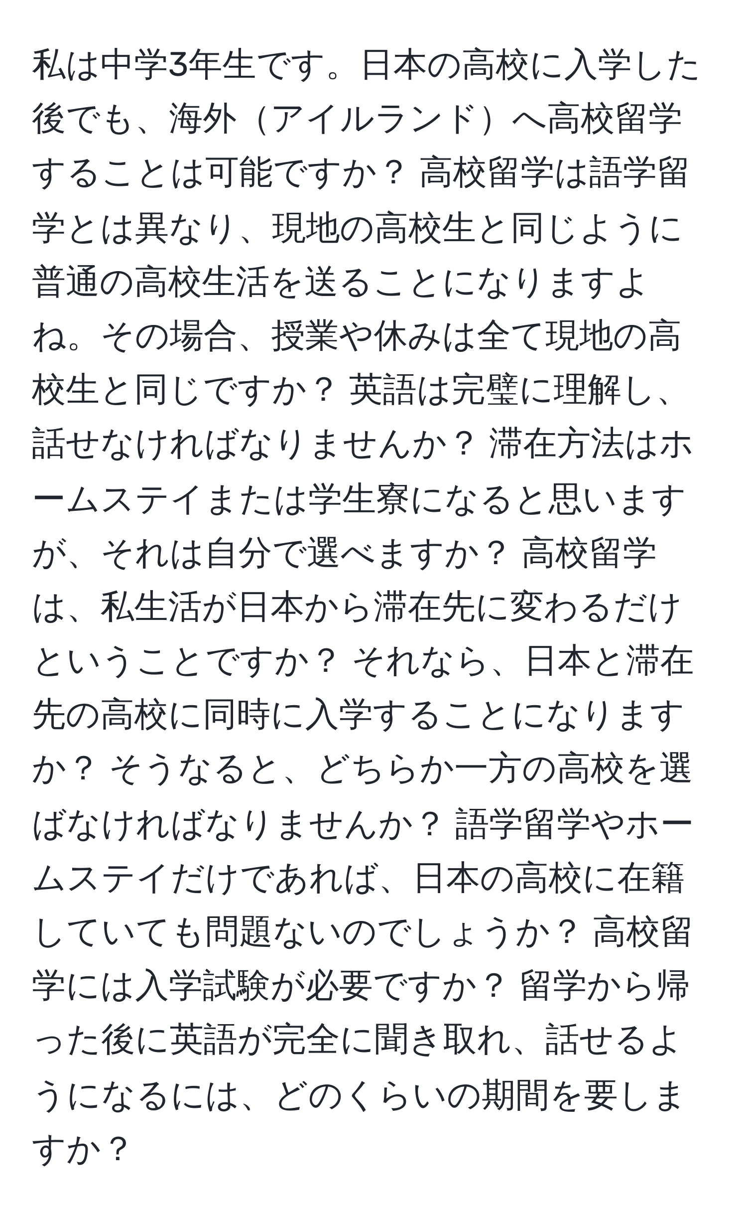 私は中学3年生です。日本の高校に入学した後でも、海外アイルランドへ高校留学することは可能ですか？ 高校留学は語学留学とは異なり、現地の高校生と同じように普通の高校生活を送ることになりますよね。その場合、授業や休みは全て現地の高校生と同じですか？ 英語は完璧に理解し、話せなければなりませんか？ 滞在方法はホームステイまたは学生寮になると思いますが、それは自分で選べますか？ 高校留学は、私生活が日本から滞在先に変わるだけということですか？ それなら、日本と滞在先の高校に同時に入学することになりますか？ そうなると、どちらか一方の高校を選ばなければなりませんか？ 語学留学やホームステイだけであれば、日本の高校に在籍していても問題ないのでしょうか？ 高校留学には入学試験が必要ですか？ 留学から帰った後に英語が完全に聞き取れ、話せるようになるには、どのくらいの期間を要しますか？