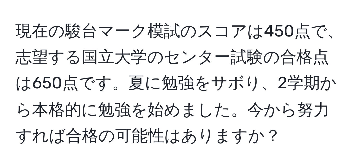 現在の駿台マーク模試のスコアは450点で、志望する国立大学のセンター試験の合格点は650点です。夏に勉強をサボり、2学期から本格的に勉強を始めました。今から努力すれば合格の可能性はありますか？