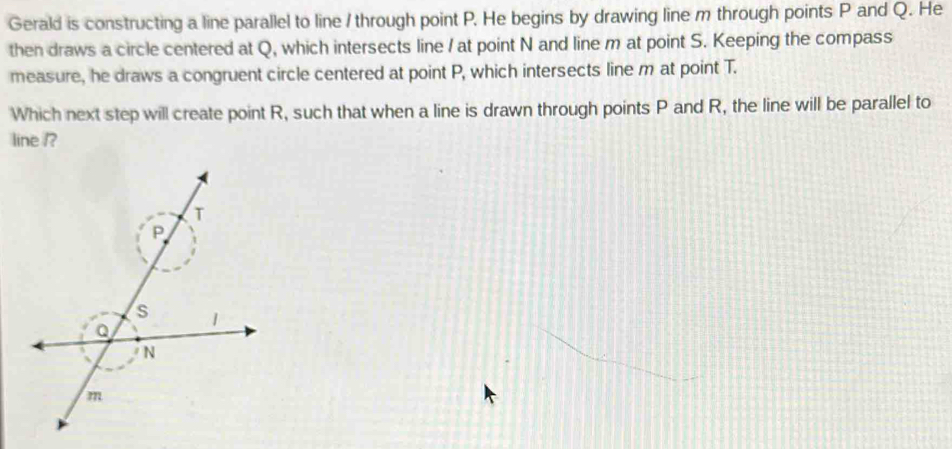 Gerald is constructing a line parallel to line / through point P. He begins by drawing line m through points P and Q. He 
then draws a circle centered at Q, which intersects line / at point N and line m at point S. Keeping the compass 
measure, he draws a congruent circle centered at point P, which intersects line m at point T. 
Which next step will create point R, such that when a line is drawn through points P and R, the line will be parallel to 
line /?