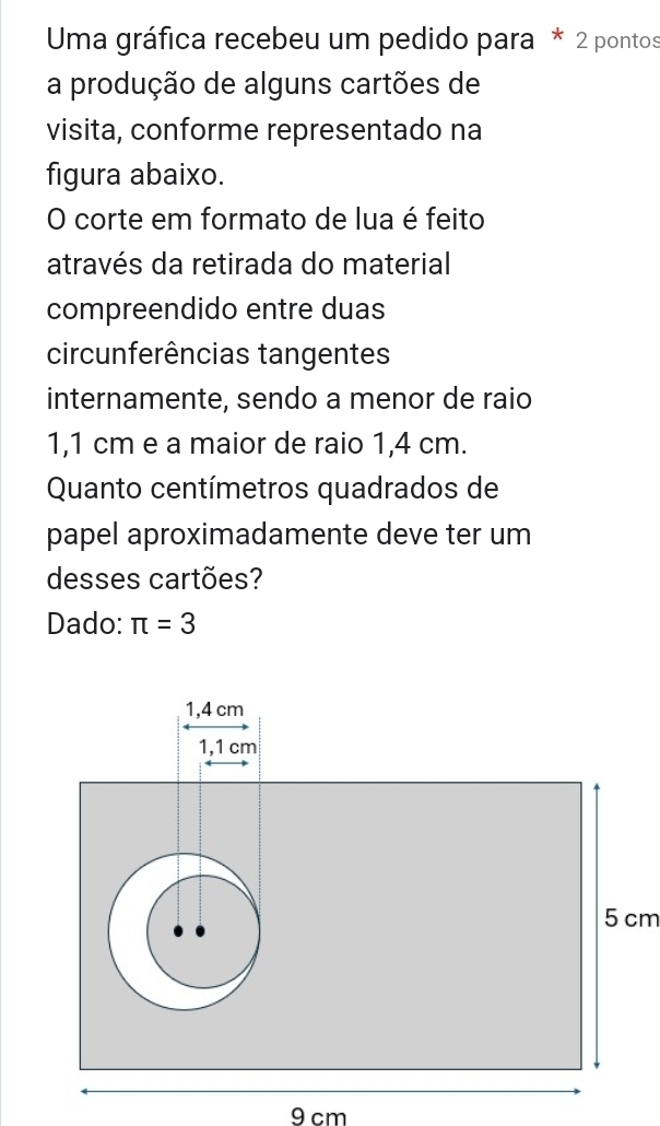 Uma gráfica recebeu um pedido para * 2 pontos 
a produção de alguns cartões de 
visita, conforme representado na 
figura abaixo. 
O corte em formato de lua é feito 
através da retirada do material 
compreendido entre duas 
circunferências tangentes 
internamente, sendo a menor de raio
1,1 cm e a maior de raio 1,4 cm. 
Quanto centímetros quadrados de 
papel aproximadamente deve ter um 
desses cartões? 
Dado: π =3
5 cm
9 cm