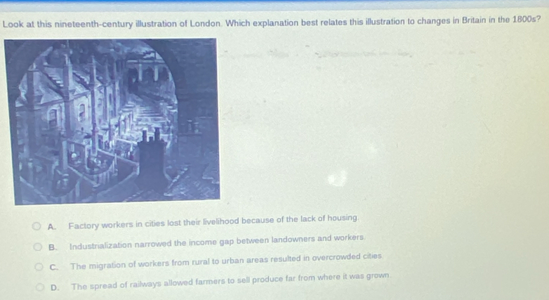 Look at this nineteenth-century illustration of London. Which explanation best relates this illustration to changes in Britain in the 1800s?
A. Factory workers in cities lost their livelihood because of the lack of housing.
B. Industrialization narrowed the income gap between landowners and workers
C. The migration of workers from rural to urban areas resulted in overcrowded cities
D. The spread of railways allowed farmers to sell produce far from where it was grown