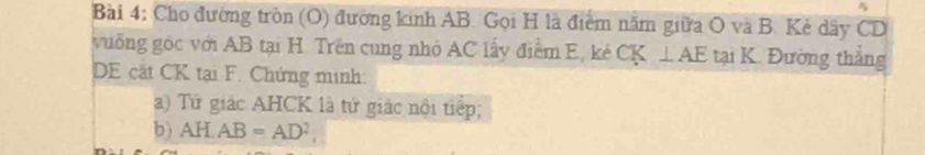 Cho đường tròn (O) đường kinh AB. Gọi H là điểm năm giữa O và B. Kẻ dây CD
vuống góc với AB tại H. Trên cung nhỏ AC lấy điểm E, kẻ CK ⊥ AE tại K. Đường thắng 
DE cặt CK tại F. Chứng minh: 
a) Tứ giác AHCK là tứ giác nội tiếp; 
b) AHAB=AD^2,