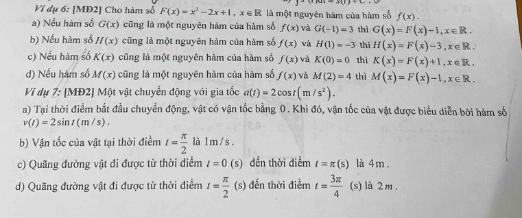 Vi dụ 6: [MĐ2] Cho hàm số F(x)=x^3-2x+1, x∈ R là một nguyên hàm của hàm số f(x). 
a) Nếu hàm số G(x) cũng là một nguyên hàm của hàm số f(x) và G(-1)=3 thì G(x)=F(x)-1, x∈ R. 
b) Nếu hàm số H(x) cũng là một nguyên hàm của hàm số f(x) và H(1)=-3 thì H(x)=F(x)-3, x∈ R. 
c) Nếu hàm số K(x) cũng là một nguyên hàm của hàm số f(x) và K(0)=0 thì K(x)=F(x)+1, x∈ R. 
d) Nếu hàm số M(x) cũng là một nguyên hàm của hàm số f(x) và M(2)=4 thì M(x)=F(x)-1, x∈ R. 
Ví dụ 7: [MĐ2] Một vật chuyển động với gia tốc a(t)=2cos t(m/s^2). 
a) Tại thời điểm bắt đầu chuyển động, vật có vận tốc bằng 0. Khi đó, vận tốc của vật được biểu diễn bởi hàm số
v(t)=2sin t(m/s). 
b) Vận tốc của vật tại thời điềm t= π /2  là 1 m / s. 
c) Quãng đường vật đi được từ thời điểm t=0 (s) đến thời điểm t=π (s) là 4m. 
d) Quãng đường vật đi được từ thời điểm t= π /2 (s) đến thời điểm t= 3π /4  (s) là 2 m.