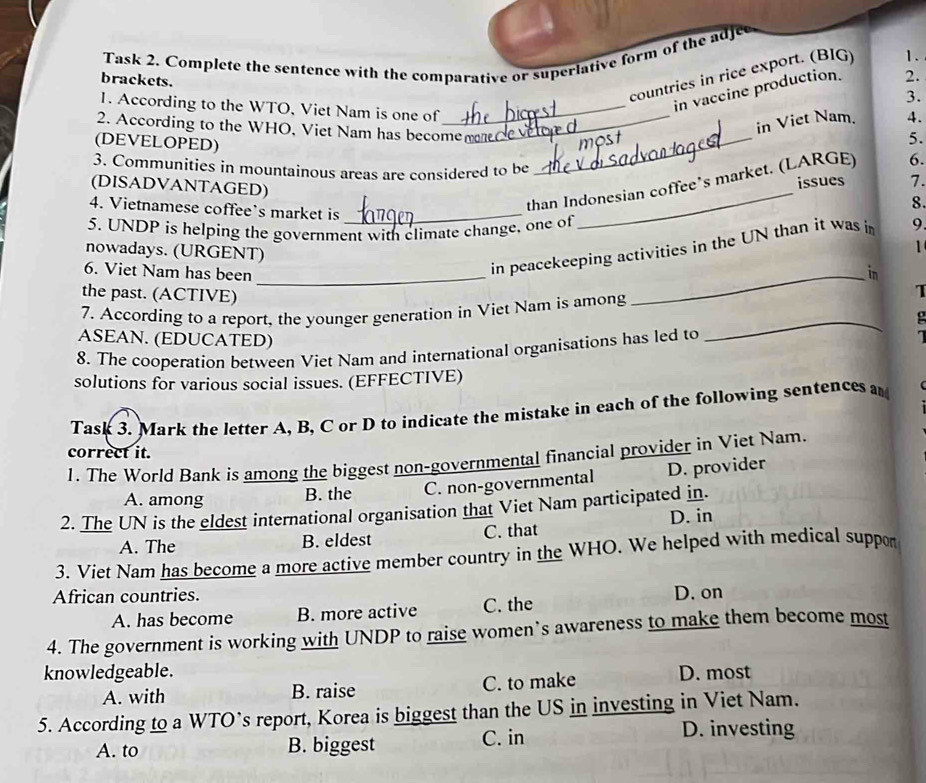 Task 2. Complete the sentence with the comparative or superlative form of the adjee
countries in rice export. (BIG) 1.
brackets.
in vaccine production. 2.
3.
1. According to the WTO, Viet Nam is one of_
2. According to the WHO, Viet Nam has become_
(DEVELOPED)
_
most in Viet Nam. 4.
5.
3. Communities in mountainous areas are considered to be
issues 7.
than Indonesian coffee’s market. (LARGE) 6.
(DISADVANTAGED)
8.
4. Vietnamese coffee’s market is _1
5. UNDP is helping the government with climate change, one of
in peacekeeping activities in the UN than it was i 9
nowadays. (URGENT)
6. Viet Nam has been_
_in
the past. (ACTIVE)
7. According to a report, the younger generation in Viet Nam is among
I
ASEAN. (EDUCATED)
8. The cooperation between Viet Nam and international organisations has led to
_
1
solutions for various social issues. (EFFECTIVE)
Task 3. Mark the letter A, B, C or D to indicate the mistake in each of the following sentences a
correct it.
1. The World Bank is among the biggest non-governmental financial provider in Viet Nam.
A. among
B. the C. non-governmental D. provider
2. The UN is the eldest international organisation that Viet Nam participated in.
A. The B. eldest C. that D. in
3. Viet Nam has become a more active member country in the WHO. We helped with medical suppor
African countries. D. on
A. has become B. more active C. the
4. The government is working with UNDP to raise women’s awareness to make them become most
knowledgeable. D. most
A. with B. raise C. to make
5. According to a WTO’s report, Korea is biggest than the US in investing in Viet Nam.
A. to B. biggest C. in D. investing