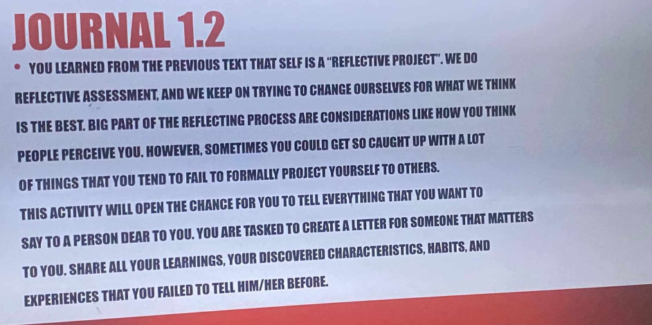 JOURNAL 1.2 
. YOU LEARNED FROM THE PREVIOUS TEXT THAT SELF IS A “REFLECTIVE PROJECT”. WE DO 
REFLECTIVE ASSESSMENT, AND WE KEEP ON TRYING TO CHANGE OURSELVES FOR WHAT WE THINK 
IS THE BEST. BIG PART OF THE REFLECTING PROCESS ARE CONSIDERATIONS LIKE HOW YOU THINK 
PEOPLE PERCEIVE YOU. HOWEVER, SOMETIMES YOU COULD GET SO CAUGHT UP WITH A LOT 
OF THINGS THAT YOU TEND TO FAIL TO FORMALLY PROJECT YOURSELF TO OTHERS. 
THIS ACTIVITY WILL OPEN THE CHANCE FOR YOU TO TELL EVERYTHING THAT YOU WANT TO 
SAY TO A PERSON DEAR TO YOU. YOU ARE TASKED TO CREATE A LETTER FOR SOMEONE THAT MATTERS 
TO YOU. SHARE ALL YOUR LEARNINGS, YOUR DISCOVERED CHARACTERISTICS, HABITS, AND 
EXPERIENCES THAT YOU FAILED TO TELL HIM/HER BEFORE.