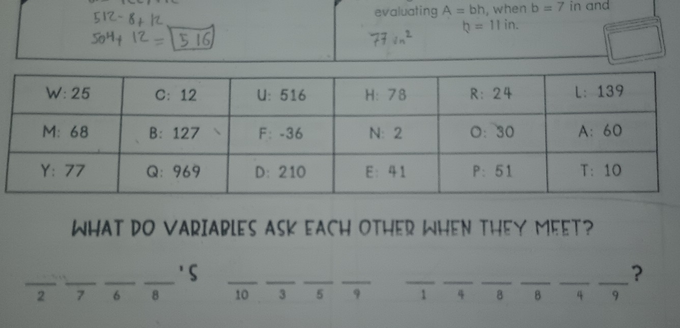 evaluating A=bh , when b=7 in and
b=11in. 
WHAT DO VARIABLES ASK EACH OTHER WHEN THEY MEET? 
__ 
_ 
_'S 
__ 
__ 
_ 
__ 
__ 
_?
2 7 6 8 10 3 5 9 1 4 8 8 4 9