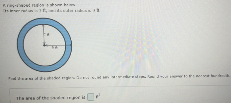 A ring-shaped region is shown below. 
Its inner radius is 7 ft, and its outer radius is 9 ft. 
Find the area of the shaded region. Do not round any intermediate steps. Round your answer to the nearest hundredth. 
The area of the shaded region is □ ft^2.