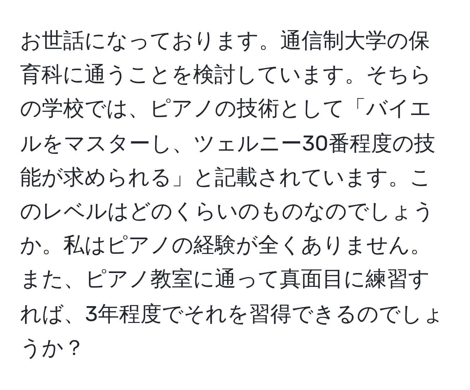 お世話になっております。通信制大学の保育科に通うことを検討しています。そちらの学校では、ピアノの技術として「バイエルをマスターし、ツェルニー30番程度の技能が求められる」と記載されています。このレベルはどのくらいのものなのでしょうか。私はピアノの経験が全くありません。また、ピアノ教室に通って真面目に練習すれば、3年程度でそれを習得できるのでしょうか？