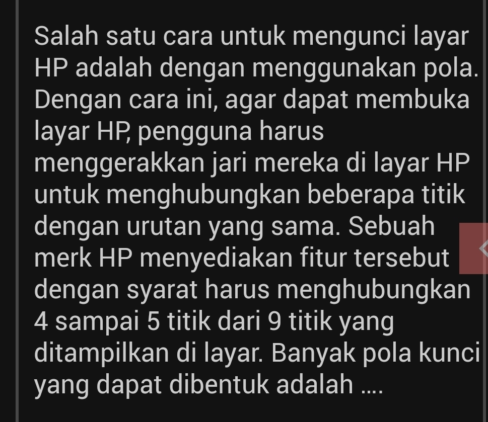 Salah satu cara untuk mengunci layar
HP adalah dengan menggunakan pola. 
Dengan cara ini, agar dapat membuka 
layar HP pengguna harus 
menggerakkan jari mereka di layar HP 
untuk menghubungkan beberapa titik 
dengan urutan yang sama. Sebuah 
merk HP menyediakan fitur tersebut 
dengan syarat harus menghubungkan
4 sampai 5 titik dari 9 titik yang 
ditampilkan di layar. Banyak pola kunci 
yang dapat dibentuk adalah ....