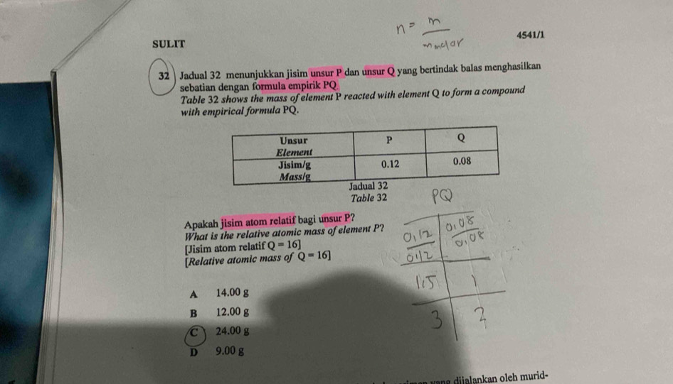 4541/1
SULIT
32 Jadual 32 menunjukkan jisim unsur P dan unsur Q yang bertindak balas menghasilkan
sebatian dengan formula empirik PQ
Table 32 shows the mass of element P reacted with element Q to form a compound
with empirical formula PQ.
Table 32
Apakah jisim atom relatif bagi unsur P?
What is the relative atomic mass of element P?
[Jisim atom relatif Q=16]
[Relative atomic mass of Q=16]
A 14.00 g
B 12.00 g
C 24.00 g
D 9.00 g
ang dijalankan oleh murid-