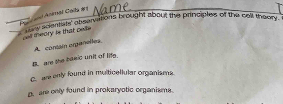 Plant and Animal Cells #1
Many scientists' observations brought about the principles of the cell theory.
cell theory is that cells
A. contain organelles.
B. are the basic unit of life.
C. are only found in multicellular organisms.
D. are only found in prokaryotic organisms.