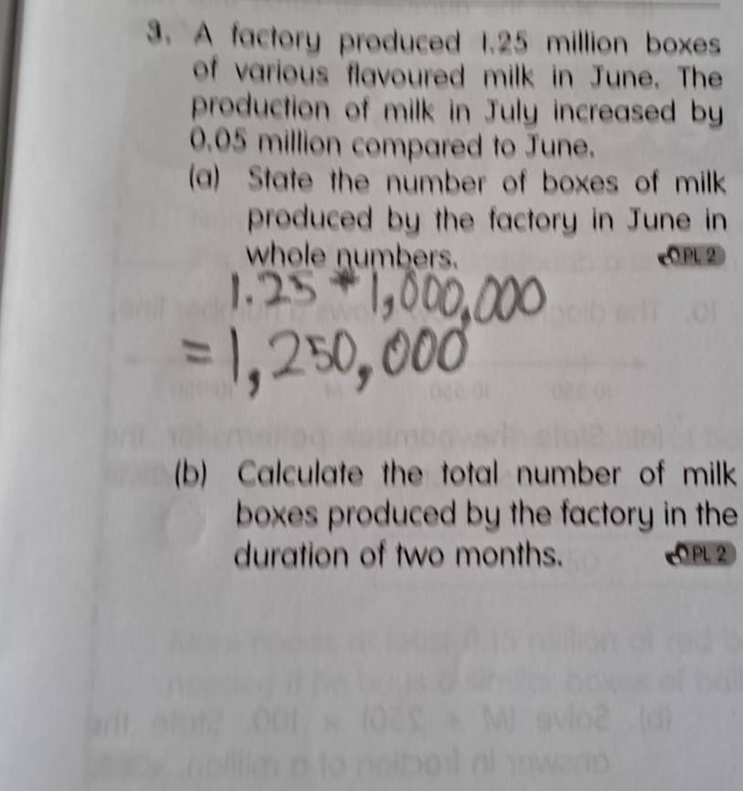 A factory produced 1.25 million boxes 
of various flavoured milk in June. The 
production of milk in July increased by
0.05 million compared to June. 
(a) State the number of boxes of milk 
produced by the factory in June in 
whole numbers. C PL 2 
(b) Calculate the total number of milk 
boxes produced by the factory in the 
duration of two months. PL 2