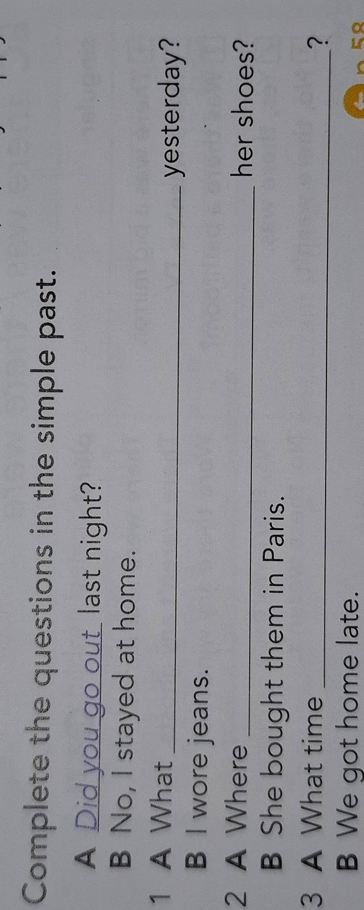 Complete the questions in the simple past. 
A Did you go out last night? 
B No, I stayed at home. 
1 A What_ 
yesterday? 
B l wore jeans. 
2 A Where _her shoes? 
B She bought them in Paris. 
3 A What time_ 
? 
B We got home late. 
5