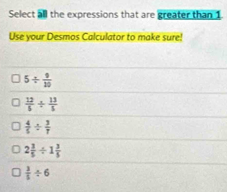 Select all the expressions that are greater than 1.
Use your Desmos Calculator to make sure!
5/  9/10 
 12/5 /  13/5 
 4/5 /  3/7 
2 3/5 / 1 3/5 
 3/5 / 6