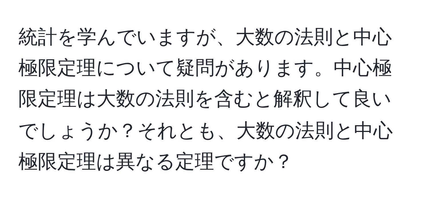 統計を学んでいますが、大数の法則と中心極限定理について疑問があります。中心極限定理は大数の法則を含むと解釈して良いでしょうか？それとも、大数の法則と中心極限定理は異なる定理ですか？