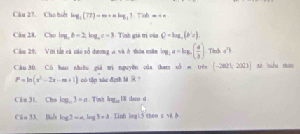 Câu 27, Cho biết log _2(72)=m+nlog _33. Tinh m+n
Câu 28. Cho log _ab=2; log _ac=3 Tính giá trị của Q=log _a(b^2c). 
Câầu 29. Với tắt cá các số dương a và b thóa măn log _2a=log _a( a/b ) T ln ba^2b° 
Câu 30. Có bao nhiêu giá trị nguyên của tham số trên [-2023,2023] dề biểu thứo
P=ln (x^2-2x-m+1) có tập xác định là R ? 
Câu 31. Cho log _113=a. Tinh log _2818 theo a. 
Câu 33. Biết log 2=a, log 3=b. Tĩnh log 15 theo a và b