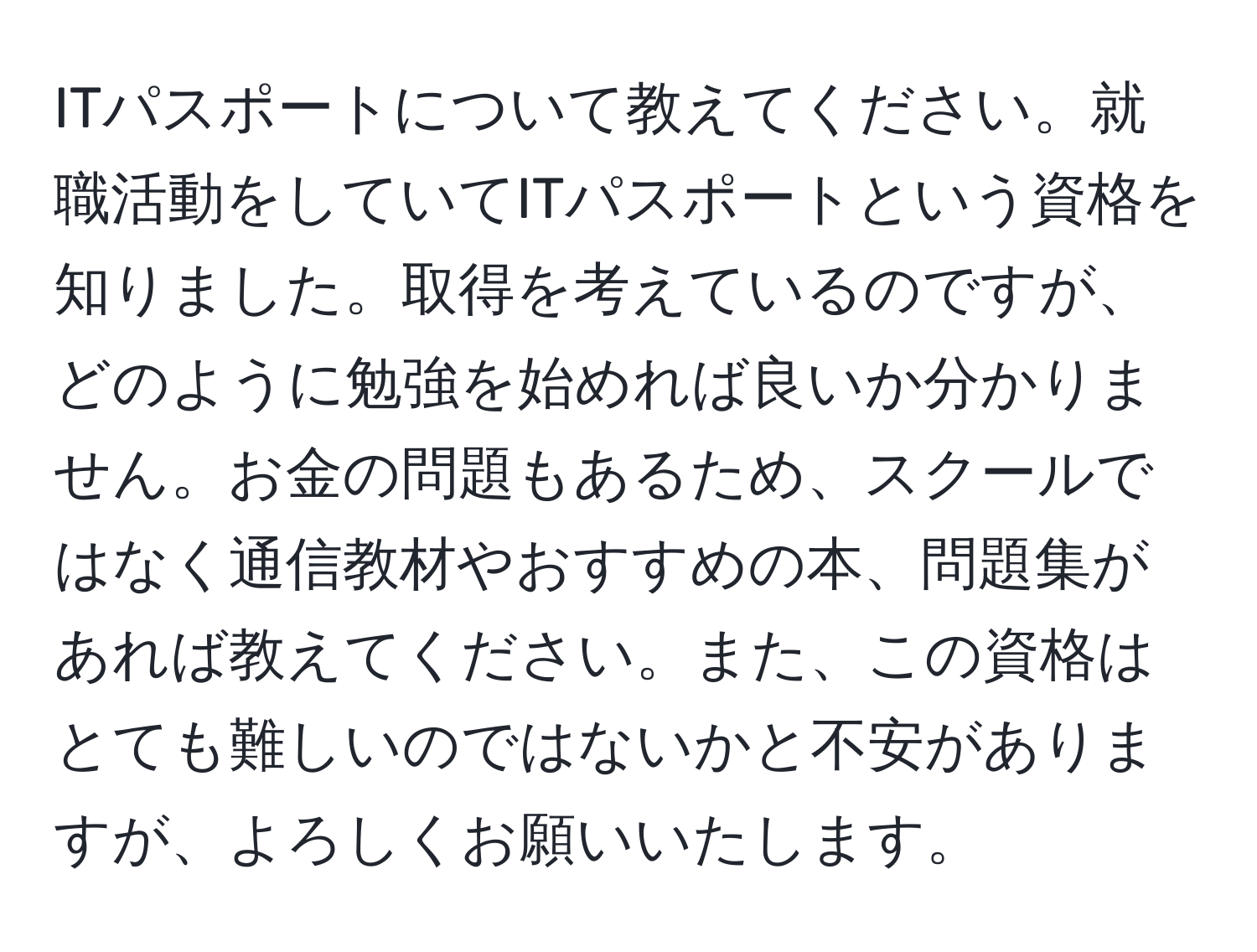 ITパスポートについて教えてください。就職活動をしていてITパスポートという資格を知りました。取得を考えているのですが、どのように勉強を始めれば良いか分かりません。お金の問題もあるため、スクールではなく通信教材やおすすめの本、問題集があれば教えてください。また、この資格はとても難しいのではないかと不安がありますが、よろしくお願いいたします。