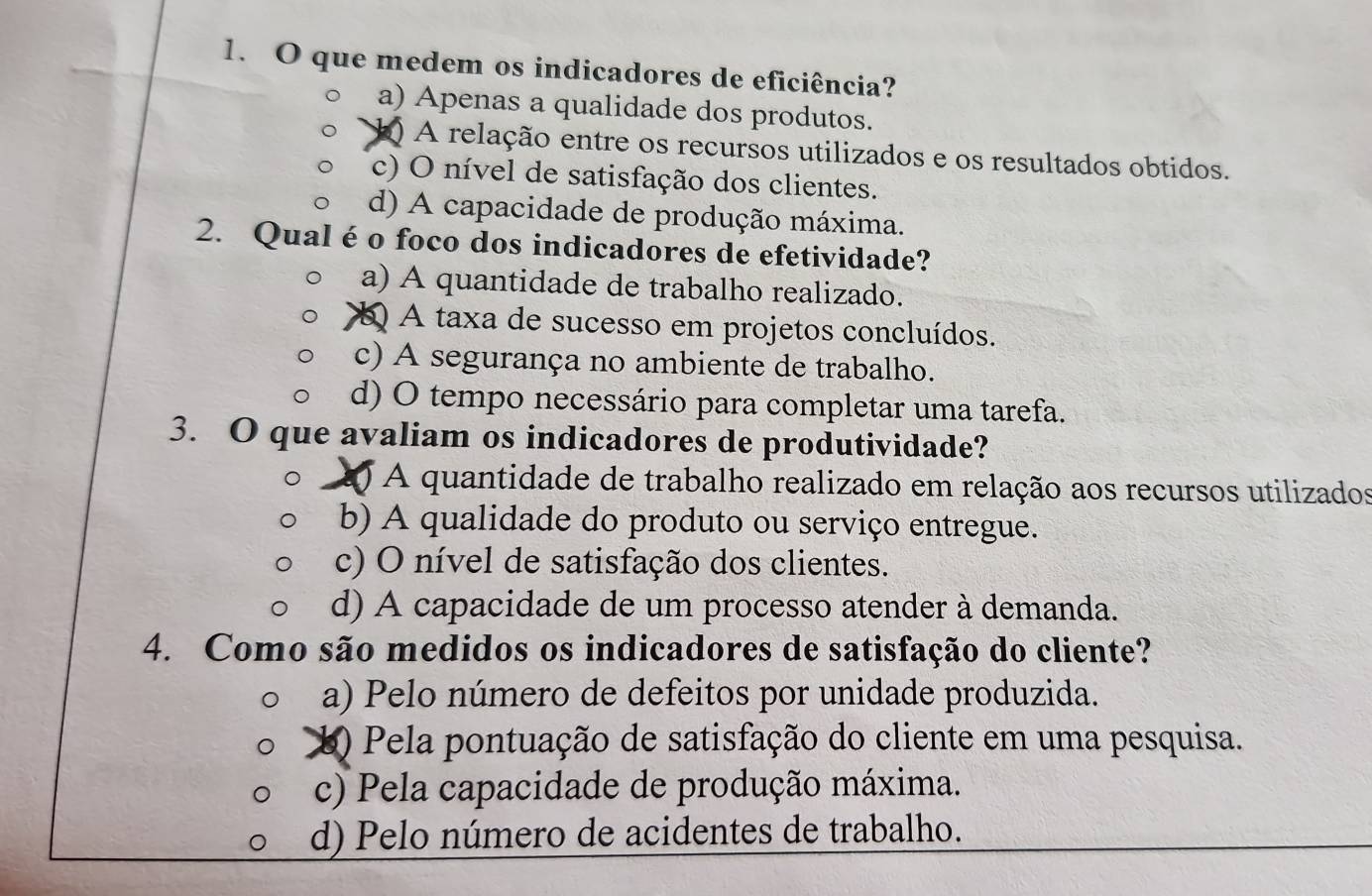 que medem os indicadores de eficiência?
a) Apenas a qualidade dos produtos.
k) A relação entre os recursos utilizados e os resultados obtidos.
c) O nível de satisfação dos clientes.
d) A capacidade de produção máxima.
2. Qual é o foco dos indicadores de efetividade?
a) A quantidade de trabalho realizado.
A taxa de sucesso em projetos concluídos.
c) A segurança no ambiente de trabalho.
d) O tempo necessário para completar uma tarefa.
3. O que avaliam os indicadores de produtividade?
) A quantidade de trabalho realizado em relação aos recursos utilizados
b) A qualidade do produto ou serviço entregue.
c) O nível de satisfação dos clientes.
d) A capacidade de um processo atender à demanda.
4. Como são medidos os indicadores de satisfação do cliente?
a) Pelo número de defeitos por unidade produzida.
b) Pela pontuação de satisfação do cliente em uma pesquisa.
c) Pela capacidade de produção máxima.
d) Pelo número de acidentes de trabalho.