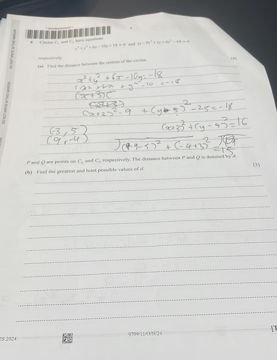 have equations 
6 Circles c_1 and C_3 x^2+y^2+6x-10y+18=0 and (x-9)^2+(y+4)^2-64=0
respectively. 
(a) Find the distance between the centres of the circles. [4] 
_ 
_ 
_
P and Q are points on C_1 and C_2 respectively. The distance between P and Q is denoted by d. 
[3] 
_ 
(b) Find the greatest and least possible values of d. 
_ 
_ 
_ 
_ 
_ 
_ 
_ 
_ 
_ 
_ 
_ 
_ 
_ 
_ 
_9709/11/O/N/24 
ES 2024