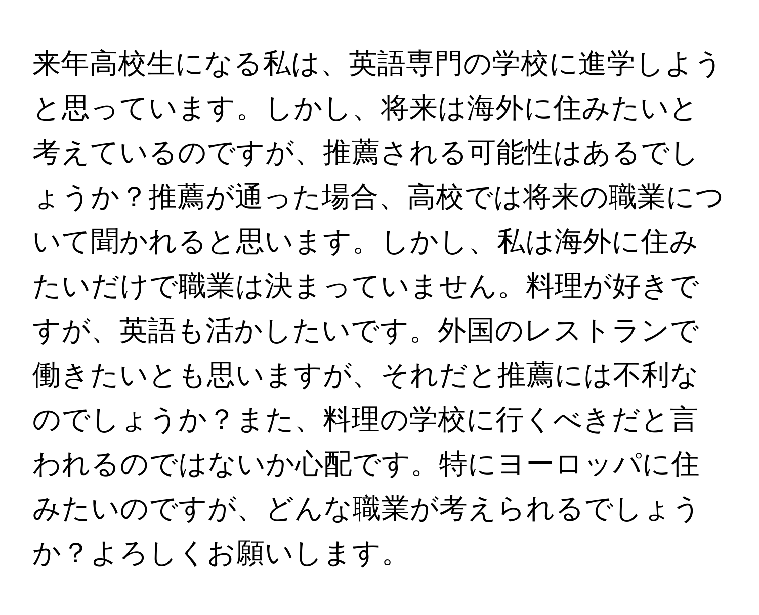 来年高校生になる私は、英語専門の学校に進学しようと思っています。しかし、将来は海外に住みたいと考えているのですが、推薦される可能性はあるでしょうか？推薦が通った場合、高校では将来の職業について聞かれると思います。しかし、私は海外に住みたいだけで職業は決まっていません。料理が好きですが、英語も活かしたいです。外国のレストランで働きたいとも思いますが、それだと推薦には不利なのでしょうか？また、料理の学校に行くべきだと言われるのではないか心配です。特にヨーロッパに住みたいのですが、どんな職業が考えられるでしょうか？よろしくお願いします。