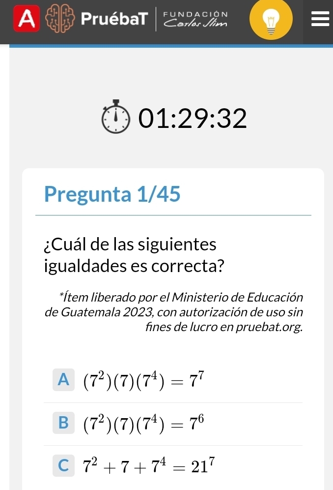 A PruébaT fundación
C erlos Jím
01:29:32 
Pregunta 1/45
¿Cuál de las siguientes
igualdades es correcta?
*Ítem liberado por el Ministerio de Educación
de Guatemala 2023, con autorización de uso sin
fines de lucro en pruebat.org.
A (7^2)(7)(7^4)=7^7
B (7^2)(7)(7^4)=7^6
C 7^2+7+7^4=21^7