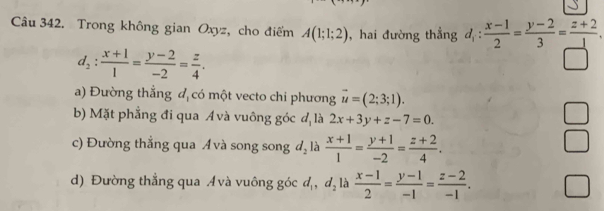 Trong không gian Oxyz, cho điểm A(1;1;2) ,hai đường thẳng d_1: (x-1)/2 = (y-2)/3 = (z+2)/□  .
d_2: (x+1)/1 = (y-2)/-2 = z/4 .
a) Đường thắng đ có một vecto chi phương vector u=(2;3;1).
b) Mặt phẳng đi qua A và vuông góc đ là 2x+3y+z-7=0.
c) Đường thẳng qua Á và song song d_2 là  (x+1)/1 = (y+1)/-2 = (z+2)/4 . 
□
d) Đường thẳng qua Ávà vuông góc d_1, d_2 là  (x-1)/2 = (y-1)/-1 = (z-2)/-1 .