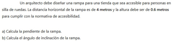 Un arquitecto debe diseñar una rampa para una tienda que sea accesible para personas en 
silla de ruedas. La distancia horizontal de la rampa es de 4 metros y la altura debe ser de 0.6 metros
para cumplir con la normativa de accesibilidad. 
a) Calcula la pendiente de la rampa. 
b) Calcula el ángulo de inclinación de la rampa.