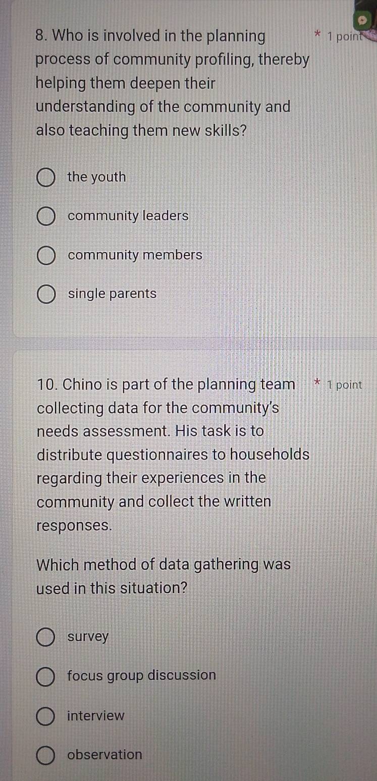 Who is involved in the planning * 1 point
process of community profiling, thereby
helping them deepen their
understanding of the community and
also teaching them new skills?
the youth
community leaders
community members
single parents
10. Chino is part of the planning team * 1 point
collecting data for the community's
needs assessment. His task is to
distribute questionnaires to households
regarding their experiences in the
community and collect the written
responses.
Which method of data gathering was
used in this situation?
survey
focus group discussion
interview
observation