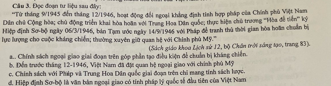 Đọc đoạn tư liệu sau đây:
“Từ tháng 9/1945 đến tháng 12/1946, hoạt động đối ngoại khẳng định tính hợp pháp của Chính phủ Việt Nam
Dân chủ Cộng hòa; chủ động triển khai hòa hoãn với Trung Hoa Dân quốc; thực hiện chủ trương “Hòa đễ tiến” ký
Hiệp định Sơ-bộ ngày 06/3/1946, bản Tạm ước ngày 14/9/1946 với Pháp đề tranh thủ thời gian hòa hoãn chuẩn bị
lực lượng cho cuộc kháng chiến; thường xuyên giữ quan hệ với Chính phủ Mỹ.'
(Sách giáo khoa Lịch sử 12, bộ Chân trời sáng tạo, trang 83).
a.. Chính sách ngoại giao giai đoạn trên góp phần tạo điều kiện để chuẩn bị kháng chiến.
b. Đến trước tháng 12-1946, Việt Nam đã đặt quan hệ ngoại giao với chính phủ Mỹ
c. Chính sách với Pháp và Trung Hoa Dân quốc giai đoạn trên chi mang tính sách lược.
d. Hiệp định Sơ-bộ là văn bản ngoại giao có tính pháp lý quốc tế đầu tiên của Việt Nam