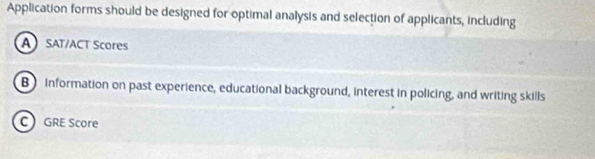 Application forms should be designed for optimal analysis and selection of applicants, including 
A SAT/ACT Scores 
B information on past experience, educational background, interest in policing, and writing skills 
CGRE Score