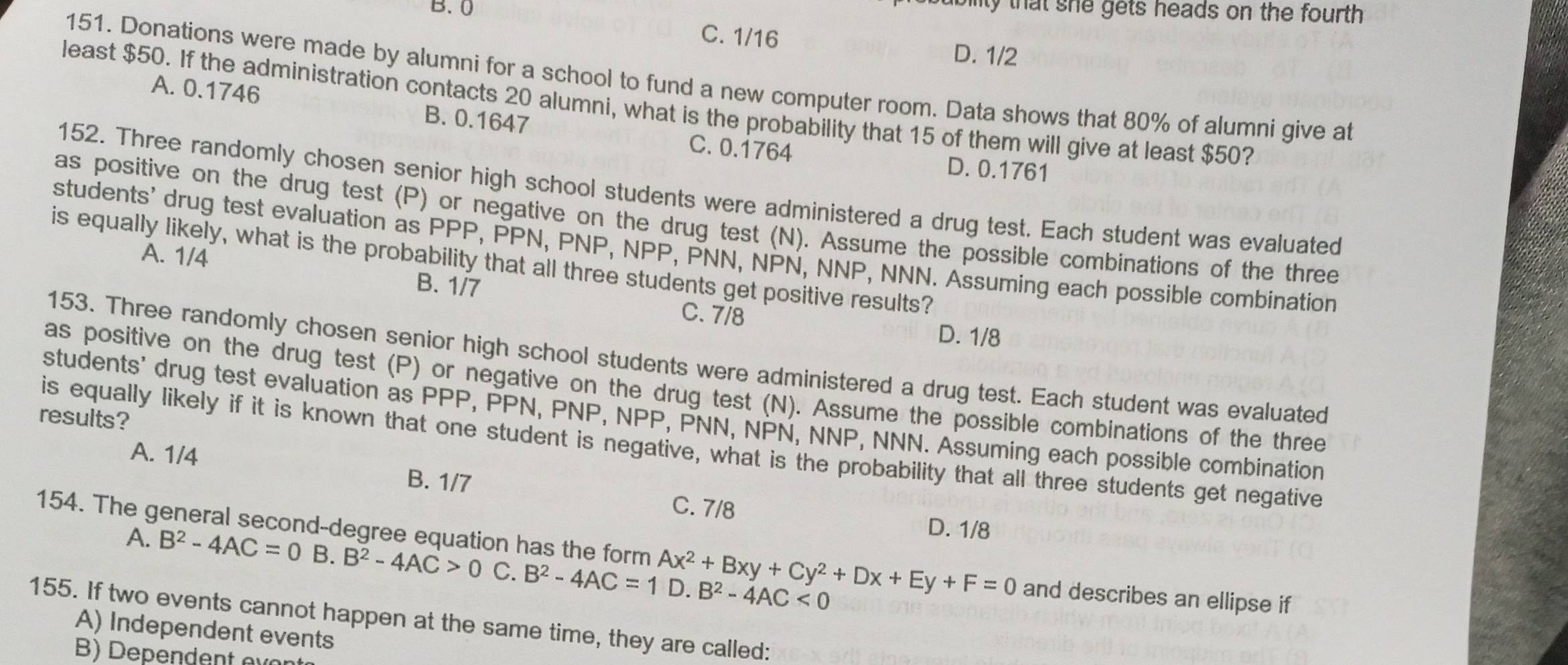 B. 0
ability that she gets heads on the fourth .
C. 1/16
D. 1/2
151. Donations were made by alumni for a school to fund a new computer room. Data shows that 80% of alumni give at
A. 0.1746 B. 0.1647
least $50. If the administration contacts 20 alumni, what is the probability that 15 of them will give at least $50?
C. 0.1764 D. 0.1761
152. Three randomly chosen senior high school students were administered a drug test. Each student was evaluated
as positive on the drug test (P) or negative on the drug test (N). Assume the possible combinations of the three
students' drug test evaluation as PPP, PPN, PNP, NPP, PNN, NPN, NNP, NNN. Assuming each possible combination
A. 1/4
is equally likely, what is the probability that all three students get positive results?
B. 1/7 C. 7/8
D. 1/8
153. Three randomly chosen senior high school students were administered a drug test. Each student was evaluated
as positive on the drug test (P) or negative on the drug test (N). Assume the possible combinations of the three
students' drug test evaluation as PPP, PPN, PNP, NPP, PNN, NPN, NNP, NNN. Assuming each possible combination
results?
is equally likely if it is known that one student is negative, what is the probability that all three students get negative
A. 1/4 B. 1/7 C. 7/8
D. 1/8
154. The general second-degree equation has the form Ax^2+Bxy+Cy^2+Dx+Ey+F=0 and describes an ellipse if
A. B^2-4AC=0 B. B^2-4AC>0 C. B^2-4AC=11 D. B^2-4AC<0</tex> 
155. If two events cannot happen at the same time, they are called:
A) Independent events