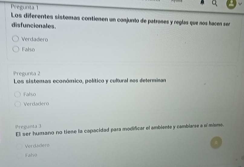 Pregunta 1
Los diferentes sistemas contienen un conjunto de patrones y reglas que nos hacén ser
disfuncionales.
Verdadero
Falso
Pregunta 2
Los sistemas económico, político y cultural nos determinan
Falso
Verdadero
Pregunta 3
El ser humano no tiene la capacidad para modificar el ambiente y cambiarse a sí mismo.
Verdadero
Falso