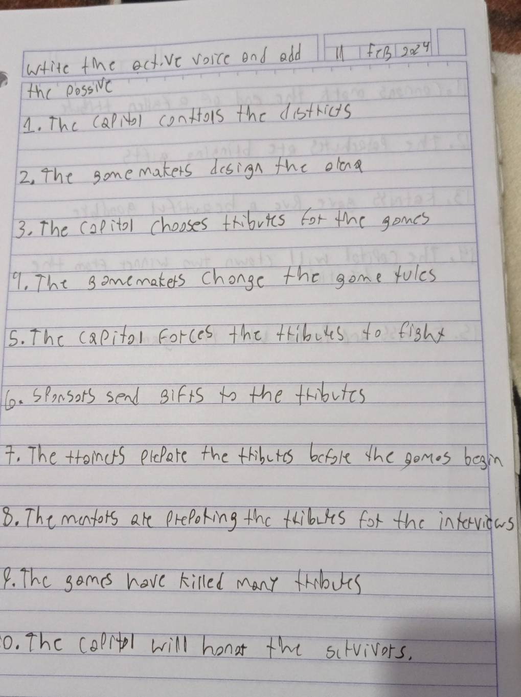 writc the act,ve voice and add l1fiB 2x^4
the possive 
1. The (aPiDl conttois the districts 
2, The somemakers design the olcn 
3. The copitol chooses tribuics for the gomes 
9. The somemakers change the gome fules 
5. The capitol forces the tribuus to fighy 
6. Sponsors send gifts to the fributts 
. The toincrs plepare the tributes before the gomes begin 
8. The mantors are preporing the taibults for the intervidas 
9. The somes have killed many thbues 
0. The coprtl will honar the scrvivors.