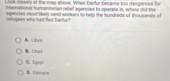 Look closely at the map above. When Darfur became too dangerous for
international humanitarian relief agencies to operate in, where did the
agencies most likely send workers to help the hundreds of thousands of
refugees who had fled Darfur?
A. Libya
B. Chad
C. Egypt
D. Ethiopia