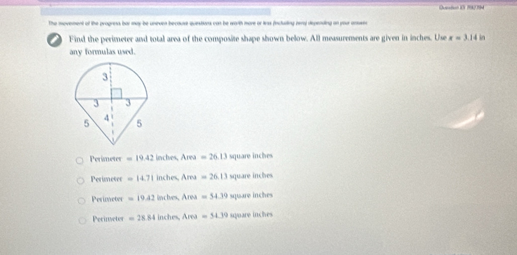 Qeeton iO 192 394
The movement of the progress bar may be uneven because questions can be worth more or less (incluting zera) depending on your amower
Find the perimeter and total area of the composite shape shown below. All measurements are given in inches. Use x=3.14 in
any formulas used.
Perimeter =19.42 inches, Area=26.13 square inches
Perimeter =14.71 inches, Area=26.13 square inches
Perimeter =19.42 inches, Area x=54.39 square inches
Perimeter =28.84 inches, Area=54.39 square inches