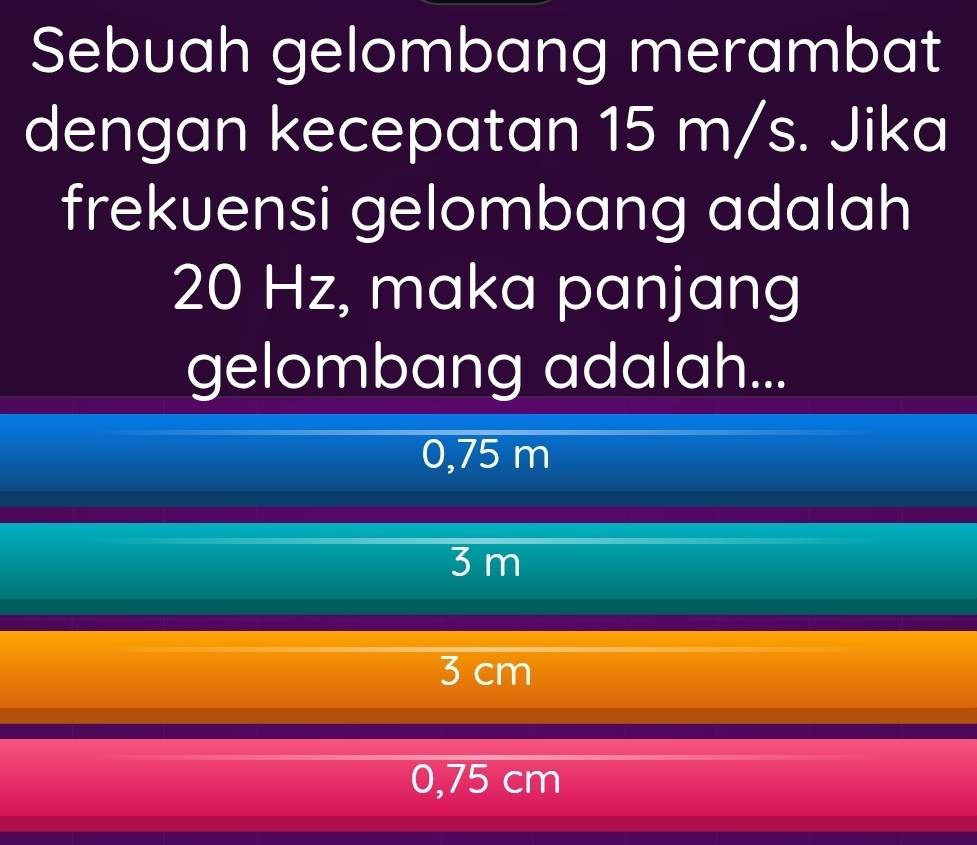 Sebuah gelombang merambat
dengan kecepatan 15 m/s. Jika
frekuensi gelombang adalah
20 Hz, maka panjang
gelombang adalah...
0,75 m
3 m
3 cm
0,75 cm