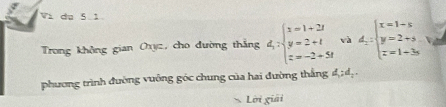 Và du 5 1
Trong không gian Oxyc, cho đường thắng d_1:beginarrayl x=1+2t y=2+t z=-2+5tendarray. và d_2=beginarrayl x=1-s y=2+s z=1+3sendarray.
phương trình đường vuông góc chung của hai đường thắng d; d_2. 
Lời giải