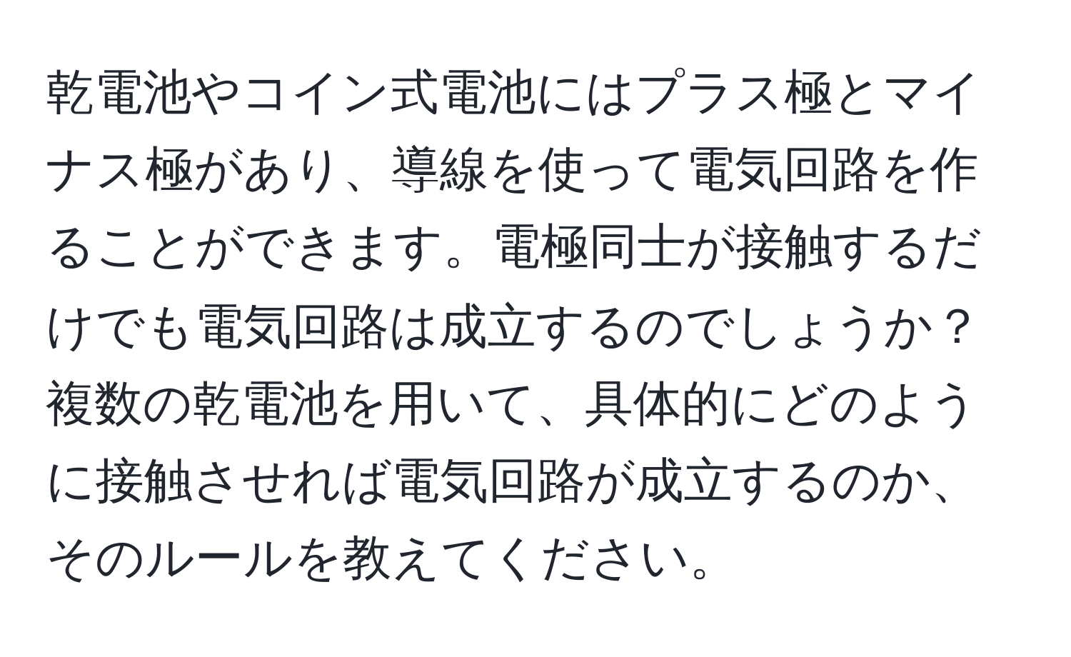 乾電池やコイン式電池にはプラス極とマイナス極があり、導線を使って電気回路を作ることができます。電極同士が接触するだけでも電気回路は成立するのでしょうか？複数の乾電池を用いて、具体的にどのように接触させれば電気回路が成立するのか、そのルールを教えてください。