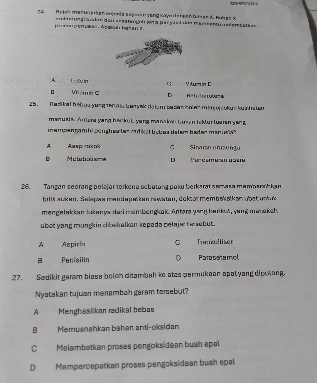 SEMESTER 2
24. Rajah menunjukan sejenis sayuran yang kaya dengan bahan X. Bahan X
melindungi badan dari sesetengah jenis penyakit dan membantu melambatkan
proses penuaan. Apakah bahan X.
A Lutein
C Vitamin E
B Vitamin C Beta karotena
D
25. Radikal bebas yang terlalu banyak dalam badan boleh menjejaskan kesihatan
manusia. Antara yang berikut, yang manakah bukan faktor luaran yang
mempengaruhi penghasilan radikal bebas dalam badan manusia?
A Asap rokok C Sinaran ultraungu
B Metabolisme D Pencemaran udara
26. Tangan seorang pelajar terkena sebatang paku berkarat semasa membersihkan
bilik sukan. Selepas mendapatkan rawatan, doktor membekalkan ubat untuk
mengelakkan lukanya dari membengkak. Antara yang berikut, yang manakah
ubat yang mungkin dibekalkan kepada pelajar tersebut.
C
A Aspirin Trankuiliser
D
B Penisilin Parasetamol
27. Sedikit garam biasa boleh ditambah ke atas permukaan epal yang dipotong.
Nyatakan tujuan menambah garam tersebut?
A Menghasilkan radikal bebas
B Memusnahkan bahan anti-oksidan
C Melambatkan proses pengoksidaan buah epal
D Mempercepatkan proses pengoksidaan buah epal