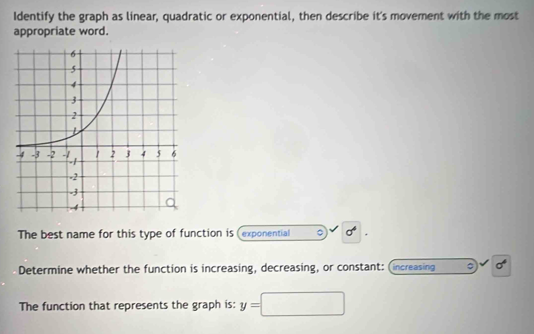 Identify the graph as linear, quadratic or exponential, then describe it's movement with the most 
appropriate word. 
The best name for this type of function is (exponential 。 sigma^6
Determine whether the function is increasing, decreasing, or constant: (increasing
sigma^4
The function that represents the graph is: y= ^circ 