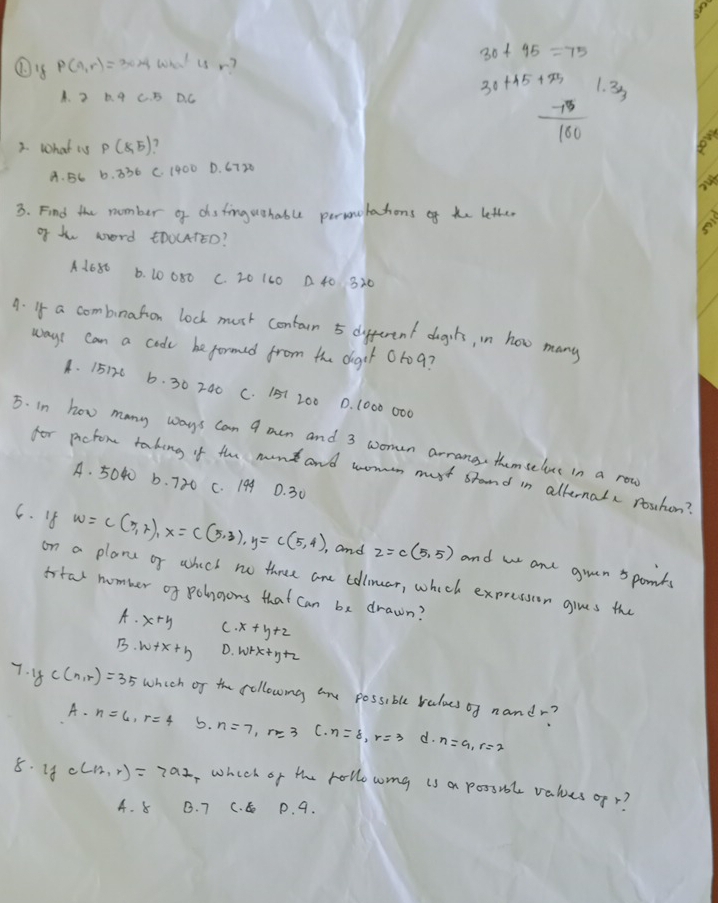 p(a,r)=30* 4what u r?
30+45=75
A. 2 0. 4 C. B DC
30+45+25 1. 33
2. What is P(8,5)
 75/100 
A. BC 6. 336 C. 1400 D. 6720
3. Find the number of dsfinguohabue persoutations of te letter
of th word tD0L4TEO?
soi
A1680 6. 40080 C. 20 1L0 A 40 320
A. If a combnation lock must contarn 5 different dogils, in how many
ways can a coode be formed from the diger 0rog?
4. 15176 6. 30 240 C. 151 200 . (000 000
5. in how many ways can 9 oen and 3 women arrange themselve in a row
for pictom taking if the monk and womon must stand in alternalx rouhon?
A. 5040 b. 720 C. 199 0. 30
6. 4 w=c(5,2), x=c(5,3), y=c(5,4), , and z=c(5,5) and w and goen 5 ponts
on a plane of whech no three ane collmar, which expression gives the
istal number of polngons that can be drawn?
A· x+y C x+y+z
B· w+x+3 D. WrK+ y+2
fc(n,r)=35 which of the following ane possible ruloes of nandr?
A. n=6, r=4 5. n=7, r=3 C. n=8, r=3 d. n=9, r=2
8. 18 c(12,r)=792 ,which of the rollo womg is a possibl values ofr?
A. 8 B. 7 C. P. 9.