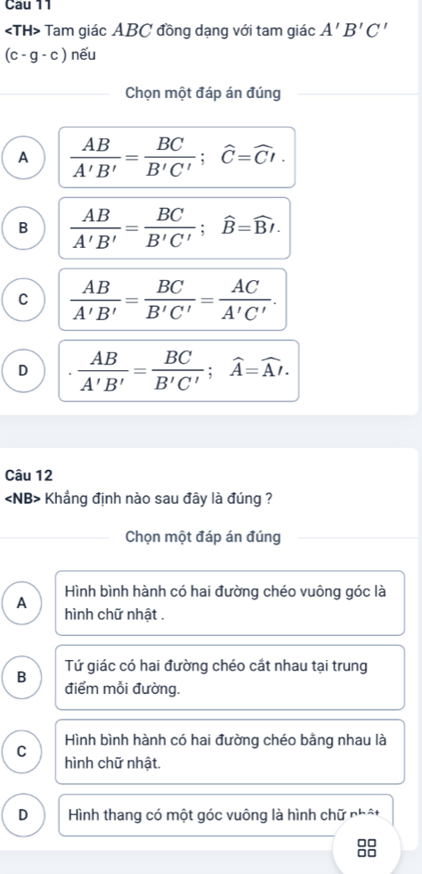 Tam giác ABC đồng dạng với tam giác A'B'C'
(c-g-c) nếu
Chọn một đáp án đúng
A  AB/A'B' = BC/B'C' ; widehat C=widehat CI.
B  AB/A'B' = BC/B'C' ; widehat B=widehat Bt.
C  AB/A'B' = BC/B'C' = AC/A'C' .
D  AB/A'B' = BC/B'C' ; widehat A=widehat AI. 
Câu 12
∠ NB> - Khẳng định nào sau đây là đúng ?
Chọn một đáp án đúng
Hình bình hành có hai đường chéo vuông góc là
A hình chữ nhật .
Tứ giác có hai đường chéo cắt nhau tại trung
B điểm mỗi đường.
Hình bình hành có hai đường chéo bằng nhau là
C
hình chữ nhật.
D Hình thang có một góc vuông là hình chữ phật
□□
□□