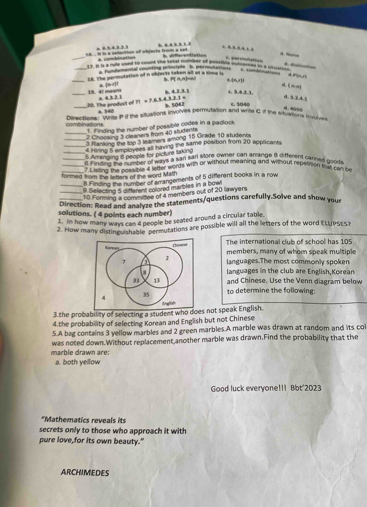 a. 6.5.4.3.2.1 b. 6.4.5.3.1.2
6,5,3,4,5
_16. . It is a selection of objects from a set. b. differentiation
d. None
a. combination
c. permutation d. distinction
_
_17. It is a rule used to count the total number of possible outcomes in a situation. c. combinations d P(n,r)
a. Fundamental counting principle b. permutations
18. The permutation of n objects taken all at a time is
b. P(n,n)=n ∴ (n,r)|
a (n-r)!
_19. 4! means b. 4,2,3,1 c. 3.4.2.1.
a. 4.3.2.1 d. (n-n)
3,2,4.1
_20. The product of 7!=7.6.5.4.3.2.1= b. 5042 c. 5040
d. 4050
a. 540
Directions: Write P if the situations involves permutation and write C if the situations involves
combinations
1. Finding the number of possible codes in a padlock
_2 Choosing 3 cleaners from 40 students
_3 Ranking the top 3 leamers among 15 Grade 10 students
_4 Hiring 5 employees all having the same position from 20 applicants
_5 Arranging 6 people for picture taking
_6 Finding the number of ways a sari sari store owner can arrange 8 different canned goods
_7  Listing the possible 4 letter words with or without meaning and without repetition that can be
formed from the letters of the word Math
8.Finding the number of arrangements of 5 different books in a row
_9. Selecting 5 different colored marbles in a bowl
_10.Forming a committee of 4 members out of 20 lawyers
Direction: Read and analyze the statements/questions carefully,Solve and show your
solutions. ( 4 points each number)
1. In how many ways can 4 people be seated around a circular table.
2. How many distinguishable permutations are possible will all the letters of the word ELLIPSES?
Chinese The international club of school has 105
Korean members, many of whom speak multiple
2
7 languages.The most commonly spoken
8 Ianguages in the club are English,Korean
33 13 and Chinese. Use the Venn diagram below
to determine the following:
4 35
English
3.the probability of selecting a student who does not speak English.
4.the probability of selecting Korean and English but not Chinese
5.A bag contains 3 yellow marbles and 2 green marbles.A marble was drawn at random and its col
was noted down.Without replacement,another marble was drawn.Find the probability that the
marble drawn are
a. both yellow
Good luck everyone!!! Bbt’2023
“Mathematics reveals its
secrets only to those who approach it with
pure love,for its own beauty.”
ARCHIMEDES