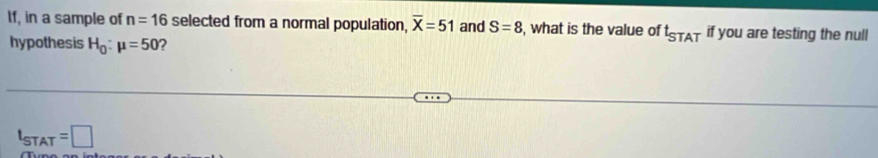 If, in a sample of n=16 selected from a normal population, overline X=51 and S=8 , what is the value of t_STAT if you are testing the null
hypothesis H_0:mu =50 ?
t_STAT=□