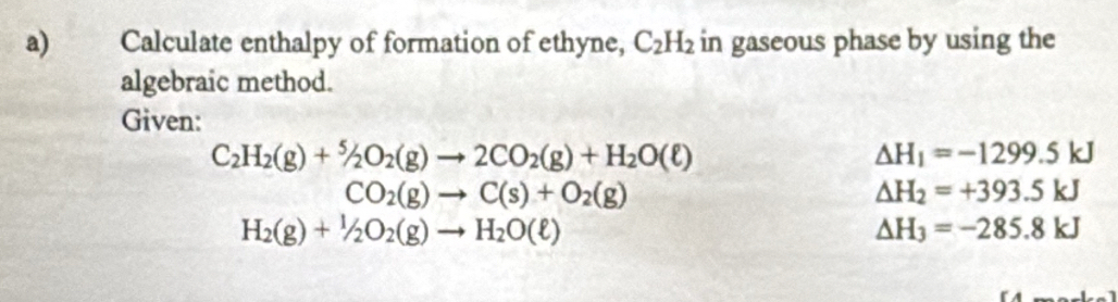 Calculate enthalpy of formation of ethyne, C_2H_2 in gaseous phase by using the 
algebraic method. 
Given:
C_2H_2(g)+^5/_2O_2(g)to 2CO_2(g)+H_2O(ell )
Delta H_1=-1299.5kJ
CO_2(g)to C(s)+O_2(g)
△ H_2=+393.5kJ
H_2(g)+1/2O_2(g)to H_2O(ell )
△ H_3=-285.8kJ