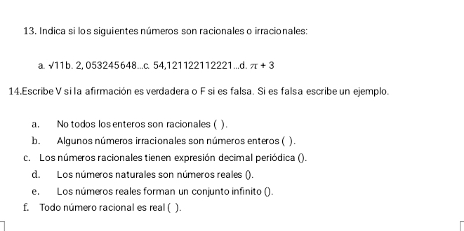 Indica si los siguientes números son racionales o irracionales:
a. sqrt(11)b.2, 0 53245648...c. 54 , 121122112221...d. π +3
14.Escribe V si la afirmación es verdadera o F si es falsa. Si es falsa escribe un ejemplo.
a. No todos los enteros son racionales ( ).
b. Algunos números irracionales son números enteros ( ).
c. Los números racionales tienen expresión decimal periódica ().
d. Los números naturales son números reales ().
e. Los números reales forman un conjunto infinito ().
f. Todo número racional es real ( ).