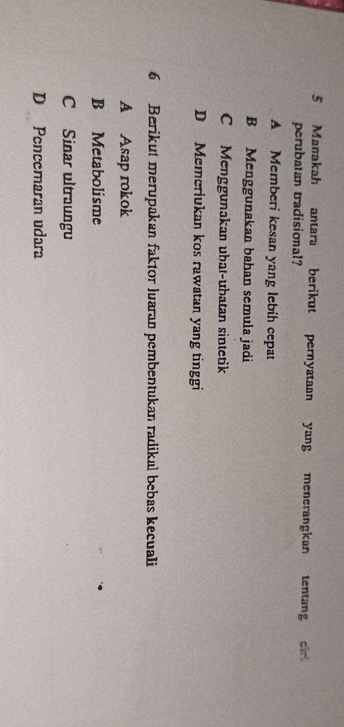 Manakah antara berikut pernyataan yang menerangkan tentang cir
perubatan tradisional?
A Memberi kesan yang lebih cepat
B Menggunakan bahan semula jadi
C Menggunakan ubat-ubatan sintetik
D Memerlukan kos rawatan yang tinggi
6 Berikut merupakan faktor luaran pembentukan radikal bebas kecuali
A Asap rokok
B Metabolisme
C Sinar ultraungu
D Pencemaran udara