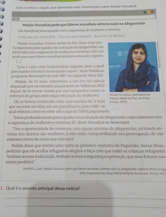 Leia a notícia a seguir, que apresenta mais informações sobre Malala Yousafzai.
Malala Yousafzai pede que líderes mundiais adotem ação no Afeganistão
Ela manifesta preocupação com a segurança de mulheres e meninas
Publicado em 17/08/2021 - 12:51 Por Jane Wardell - Repórter da Reuters
Malala Yousafzai, Prêmio Nobel da Paz, disse estar pro-
fundamente preocupada com a situação do Afeganistão, em
particular com a segurança de mulheres e meninas, e fez um
apelo para que líderes mundiais adotem uma ação urgente.
[...]
"Esta é uma crise humanitária urgente para a qual
precisamos fornecer nossa ajuda e apoio', disse Malala ao
programa Newsnight da rede BBC na segunda-feira (16).
Malala, de 23 anos, sobreviveu a um tiro na cabeça
disparado por um atirador paquistanês do Talibã em 2012
depois de se tornar visada por sua campanha contra os
esforços do grupo para negar educação às mulheres.  Malala Yousafzai, ganhadora do
Prêmio Nobel da Paz, em Paris,
Ela se tornou conhecida como uma menina de 11 anos França, 2019.
que escrevia um blog sob um pseudônimo para a BBC no
qual relatava como era viver sob o jugo do Talibã paquistanês.
"Estou profundamente preocupada com a situação do Afeganistão, especialmente com
a segurança de mulheres e meninas lá'', disse Yousafzai ao Newsnight.
"Tive a oportunidade de conversar com alguns ativistas do Afeganistão, incluindo ati
vistas dos direitos das mulheres, e eles estão compartilhando sua preocupação de não
estarem certos de como sua vida será.''
Malala disse que enviou uma carta ao primeiro-ministro do Paquistão, Imran Khan,
pedindo que ele acolha refugiados afegãos e faça com que todas as crianças refugiadas
"tenham acesso à educação, tenham acesso a segurança e proteção, que seus futuros não
sejam perdidos".
WARDELL, Jane. Malala Yousafzai pede que líderes mundiais adotem ação no Afeganistão. Agêncio Brasil, 17 ago
2021. Disponível em: https://bit.ly/3aVgisB. Acesso em: 30 nov. 2023
_
1. Qual é o assunto principal dessa notícia?
_
_